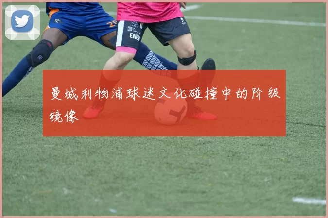 曼城利物浦球迷文化碰撞中的阶级镜像