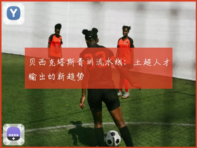 贝西克塔斯青训流水线：土超人才输出的新趋势