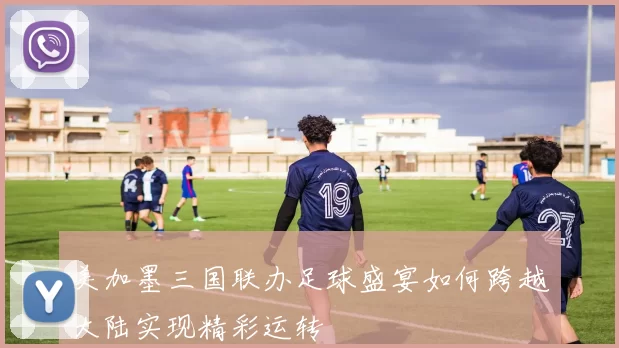 美加墨三国联办足球盛宴如何跨越大陆实现精彩运转