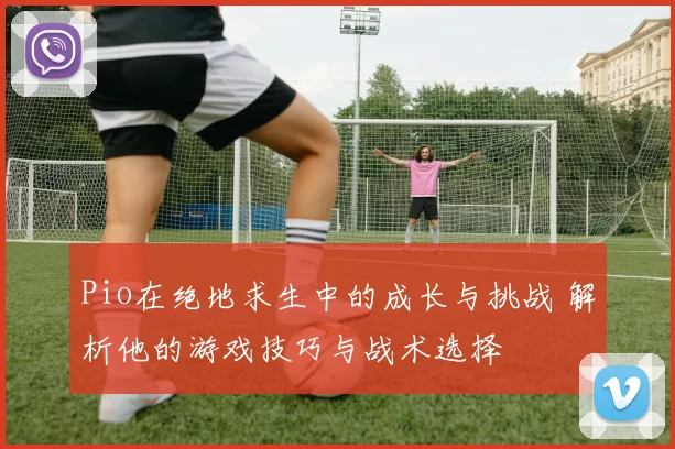 Pio在绝地求生中的成长与挑战 解析他的游戏技巧与战术选择