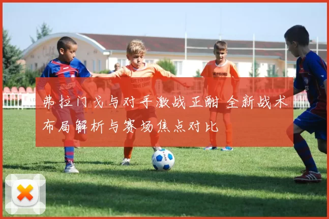 弗拉门戈与对手激战正酣 全新战术布局解析与赛场焦点对比