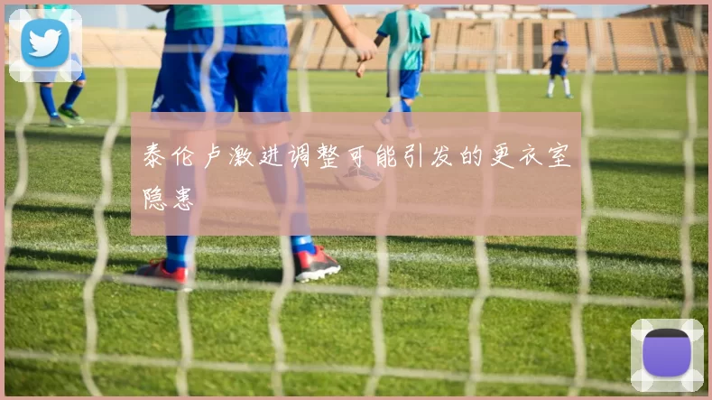 泰伦卢激进调整可能引发的更衣室隐患