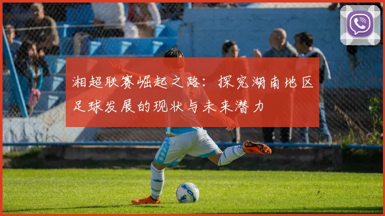 湘超联赛崛起之路：探究湖南地区足球发展的现状与未来潜力