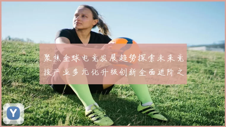 聚焦全球电竞发展趋势探索未来竞技产业多元化升级创新全面进阶之路