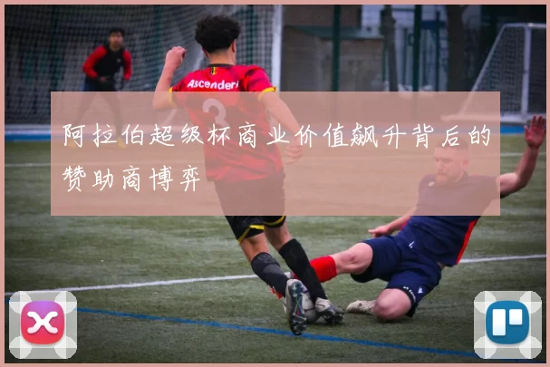 阿拉伯超级杯商业价值飙升背后的赞助商博弈