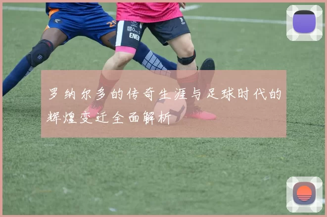 罗纳尔多的传奇生涯与足球时代的辉煌变迁全面解析