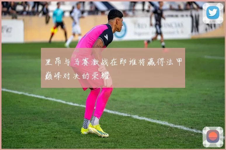 里昂与马赛激战在即谁将赢得法甲巅峰对决的荣耀