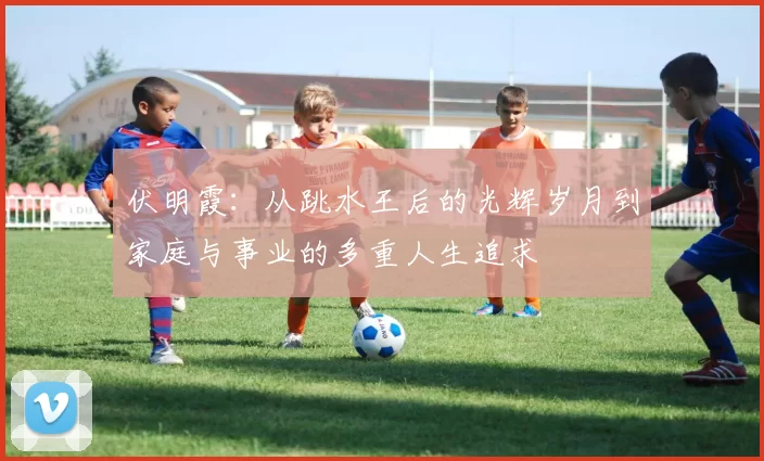 伏明霞：从跳水王后的光辉岁月到家庭与事业的多重人生追求