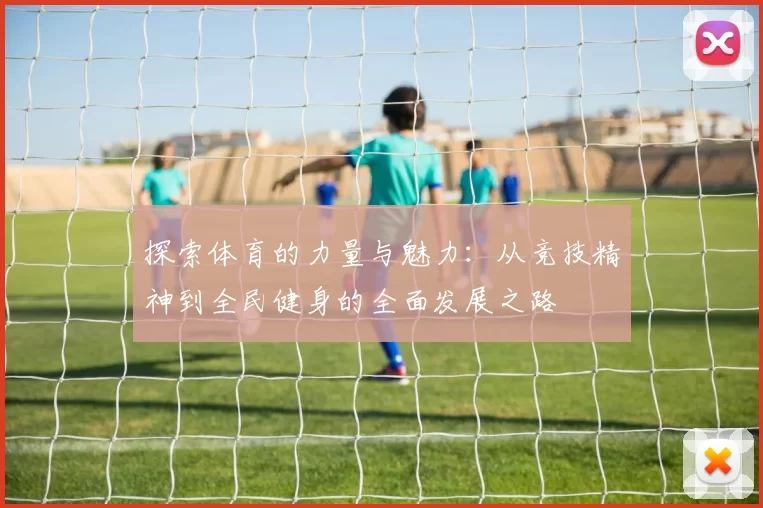 探索体育的力量与魅力：从竞技精神到全民健身的全面发展之路